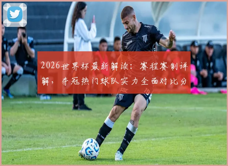2026世界杯最新解读：赛程赛制详解，夺冠热门球队实力全面对比分析