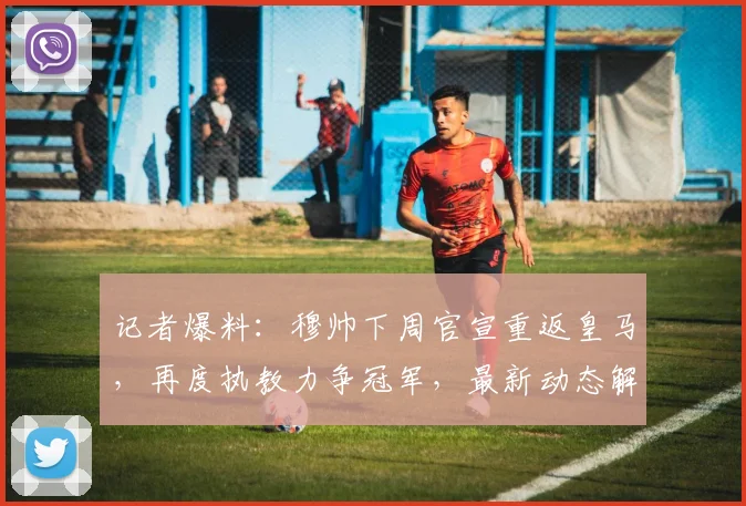 记者爆料：穆帅下周官宣重返皇马，再度执教力争冠军，最新动态解析