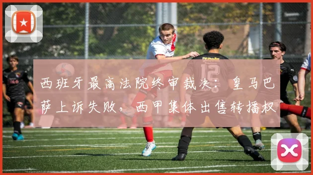 西班牙最高法院终审裁决:皇马巴萨上诉失败,西甲集体出售转播权成定局