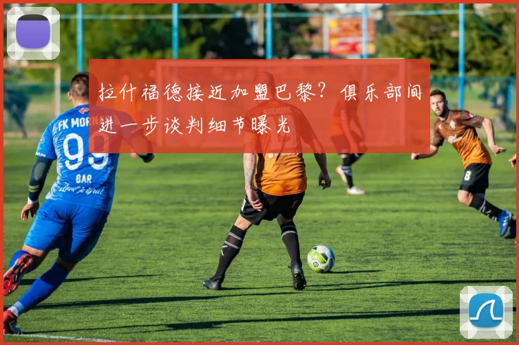 拉什福德接近加盟巴黎？俱乐部间进一步谈判细节曝光