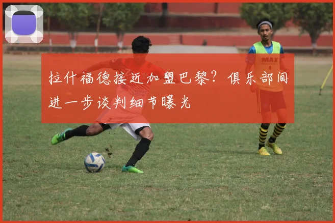 拉什福德接近加盟巴黎？俱乐部间进一步谈判细节曝光