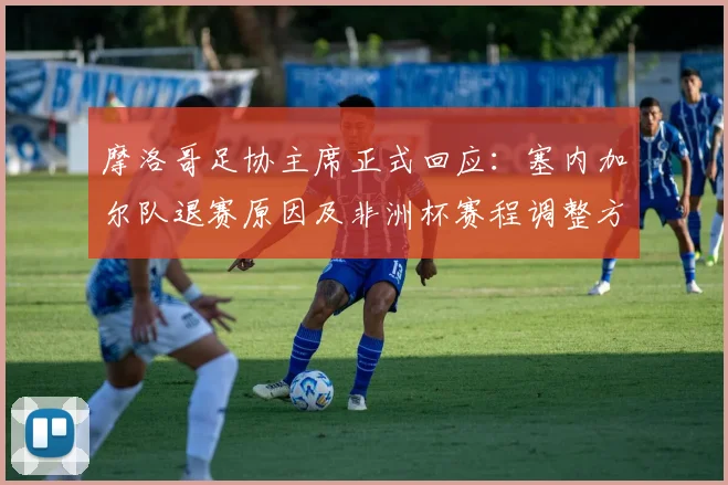 摩洛哥足协主席正式回应：塞内加尔队退赛原因及非洲杯赛程调整方案出炉