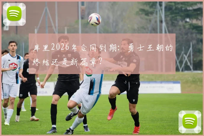 库里2026年合同到期：勇士王朝的终结还是新篇章？
