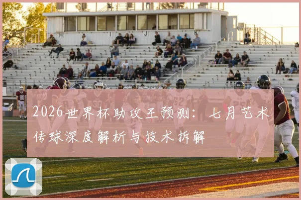 2026世界杯助攻王预测:七月艺术传球深度解析与技术拆解