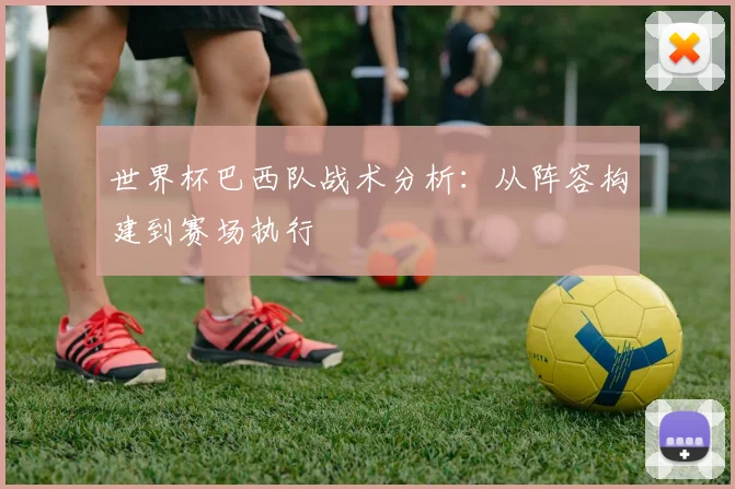 世界杯巴西队战术分析:从阵容构建到赛场执行