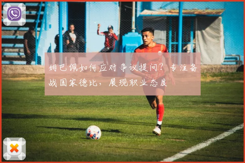 姆巴佩如何应对争议提问？专注备战国家德比，展现职业态度