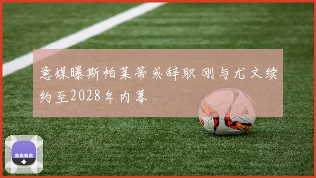 意媒曝斯帕莱蒂或辞职 刚与尤文续约至2028年内幕