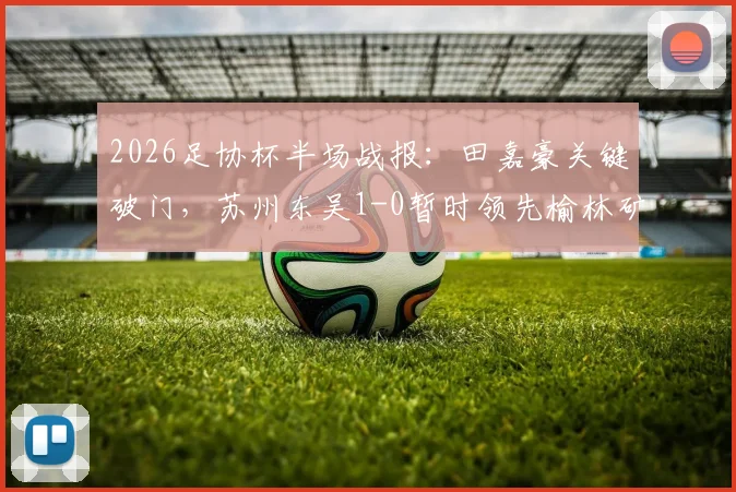 2026足协杯半场战报:田嘉豪关键破门,苏州东吴1-0暂时领先榆林矿工旅投,晋级形势分析