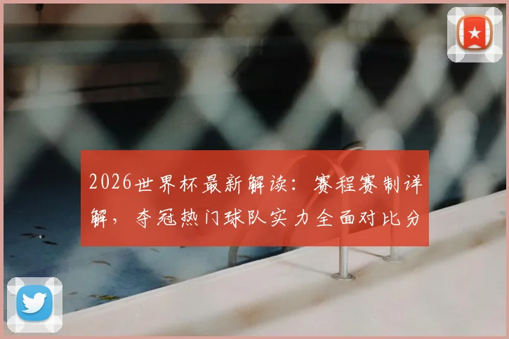 2026世界杯最新解读:赛程赛制详解,夺冠热门球队实力全面对比分析
