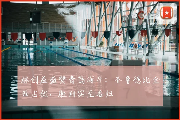 林创益盛赞青岛海牛：齐鲁德比全面占优，胜利实至名归