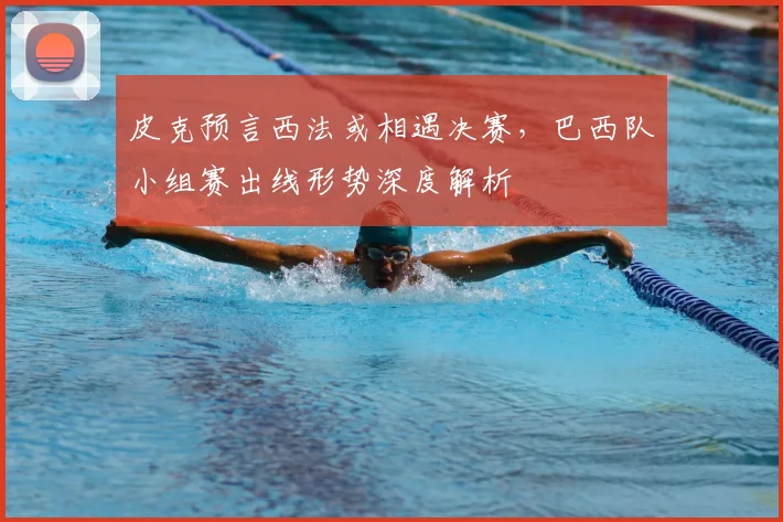 皮克预言西法或相遇决赛，巴西队小组赛出线形势深度解析