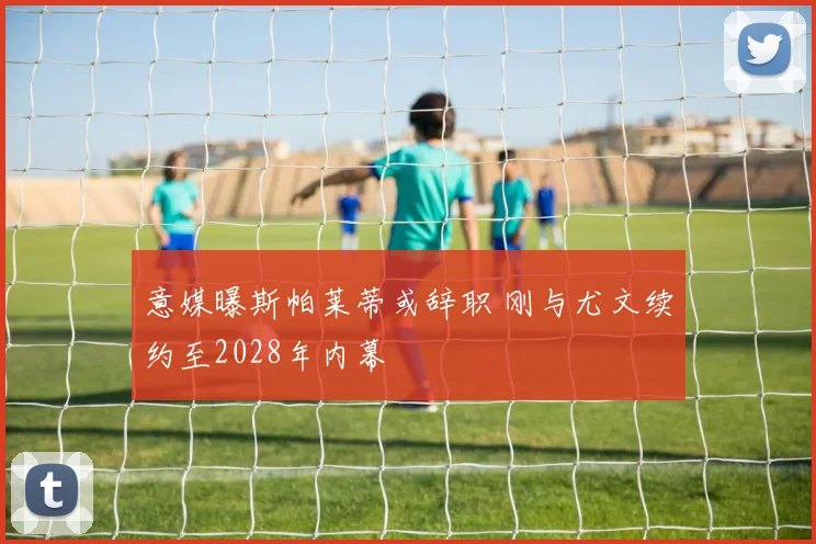 意媒曝斯帕莱蒂或辞职 刚与尤文续约至2028年内幕