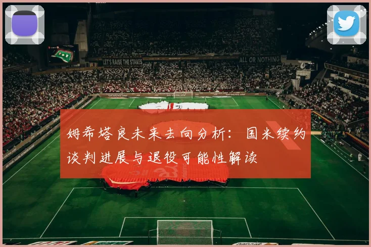 姆希塔良未来去向分析：国米续约谈判进展与退役可能性解读